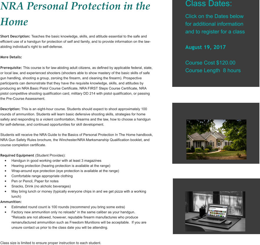 NRA Personal Protection in the Home Short Description: Teaches the basic knowledge, skills, and attitude essential to the safe and efficient use of a handgun for protection of self and family, and to provide information on the law-abiding individual’s right to self-defense.  More Details:   Prerequisite: This course is for law-abiding adult citizens, as defined by applicable federal, state, or local law, and experienced shooters (shooters able to show mastery of the basic skills of safe gun handling, shooting a group, zeroing the firearm, and cleaning the firearm). Prospective participants can demonstrate that they have the requisite knowledge, skills, and attitudes by producing an NRA Basic Pistol Course Certificate, NRA FIRST Steps Course Certificate, NRA pistol competitive shooting qualification card, military DD 214 with pistol qualification, or passing the Pre-Course Assessment.   Description: This is an eight-hour course. Students should expect to shoot approximately 100 rounds of ammunition. Students will learn basic defensive shooting skills, strategies for home safety and responding to a violent confrontation, firearms and the law, how to choose a handgun for self-defense, and continued opportunities for skill development.  Students will receive the NRA Guide to the Basics of Personal Protection In The Home handbook, NRA Gun Safety Rules brochure, the Winchester/NRA Marksmanship Qualification booklet, and course completion certificate.   Required Equipment (Student Provides): •	Handgun in good working order with at least 3 magazines •	Hearing protection (hearing protection is available at the range) •	Wrap-around eye protection (eye protection is available at the range) •	Comfortable range appropriate clothing •	Pen or Pencil, Paper for notes •	Snacks, Drink (no alcholic beverages) •	May bring lunch or money (typically everyone chips in and we get pizza with a working lunch) Ammunition: •	Estimated round count is 100 rounds (recommend you bring some extra) •	Factory new ammunition only no reloads* in the same caliber as your handgun. *Reloads are not allowed, however, reputable firearm manufactures who produce remanufactured ammunition such as Freedom Munitions will be acceptable.  If you are unsure contact us prior to the class date you will be attending.   Class size is limited to ensure proper instruction to each student.     Class Dates:  Click on the Dates below for additional information and to register for a class  August 19, 2017  Course Cost $120.00 Course Length  8 hours